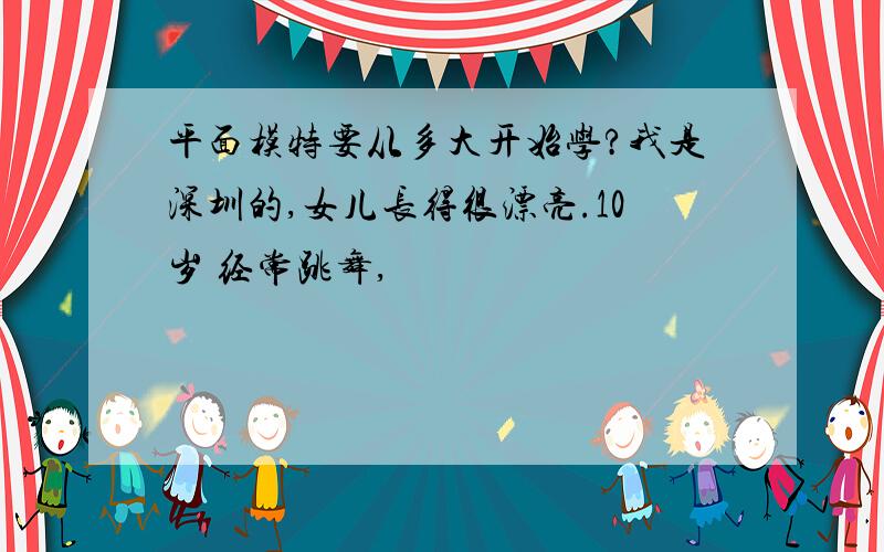 平面模特要从多大开始学?我是深圳的,女儿长得很漂亮.10岁 经常跳舞,