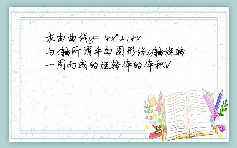 求由曲线y=-4x^2+4x与x轴所谓平面图形绕y轴旋转一周而成的旋转体的体积V