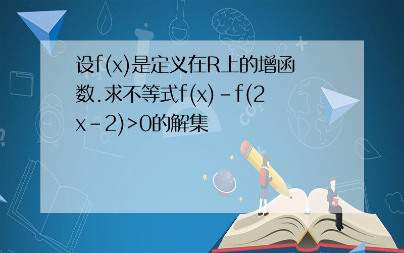 设f(x)是定义在R上的增函数.求不等式f(x)-f(2x-2)>0的解集