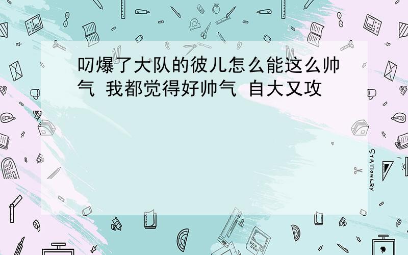 叼爆了大队的彼儿怎么能这么帅气 我都觉得好帅气 自大又攻