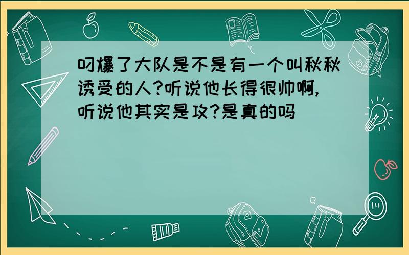 叼爆了大队是不是有一个叫秋秋诱受的人?听说他长得很帅啊,听说他其实是攻?是真的吗