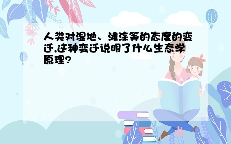 人类对湿地、滩涂等的态度的变迁,这种变迁说明了什么生态学原理?