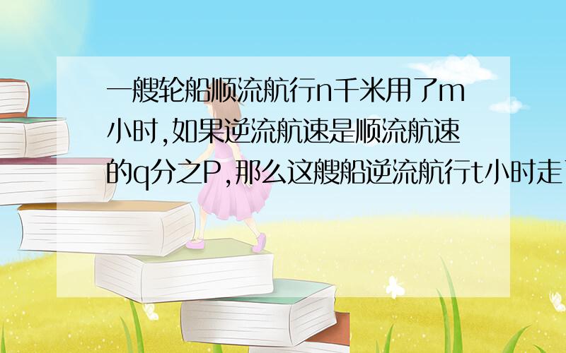 一艘轮船顺流航行n千米用了m小时,如果逆流航速是顺流航速的q分之P,那么这艘船逆流航行t小时走了多少路程?