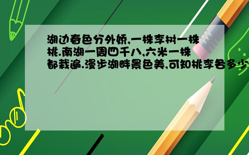 湖边春色分外娇,一株李树一株桃.南湖一周四千八,六米一株都栽遍.漫步湖畔景色美,可知桃李各多少?要算式!