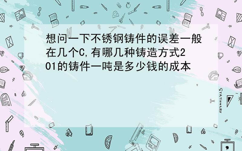 想问一下不锈钢铸件的误差一般在几个C,有哪几种铸造方式201的铸件一吨是多少钱的成本