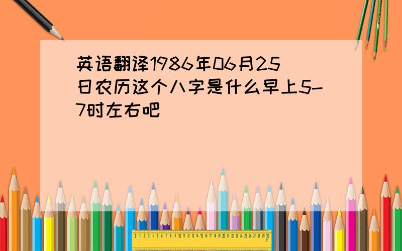 英语翻译1986年06月25日农历这个八字是什么早上5-7时左右吧