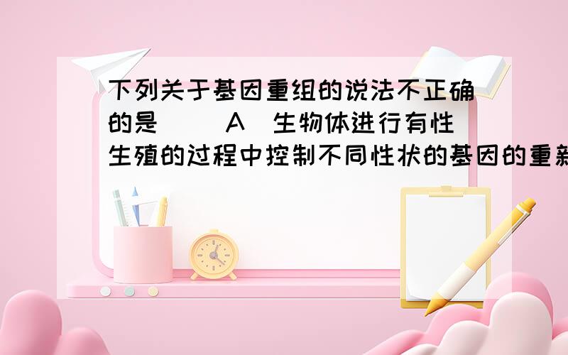 下列关于基因重组的说法不正确的是（ ）A．生物体进行有性生殖的过程中控制不同性状的基因的重新组合