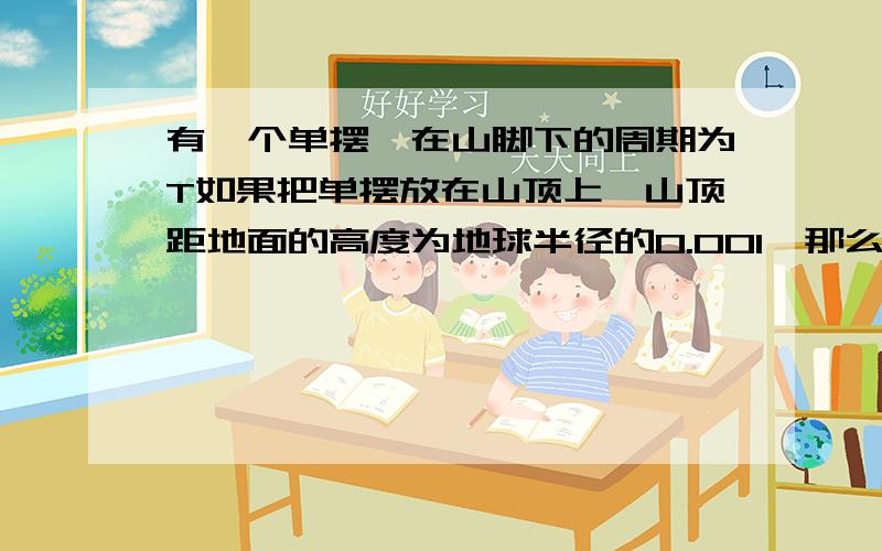 有一个单摆,在山脚下的周期为T如果把单摆放在山顶上,山顶距地面的高度为地球半径的0.001,那么给单摆的周期变为多大