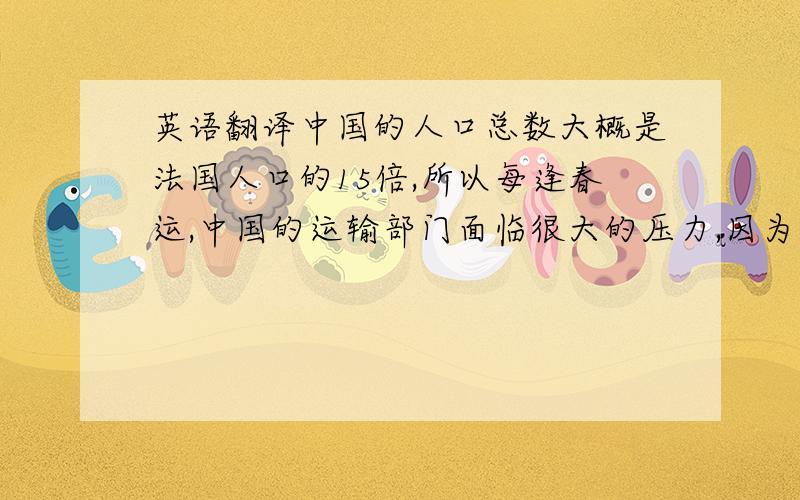 英语翻译中国的人口总数大概是法国人口的15倍,所以每逢春运,中国的运输部门面临很大的压力,因为运送能力严重超负荷.