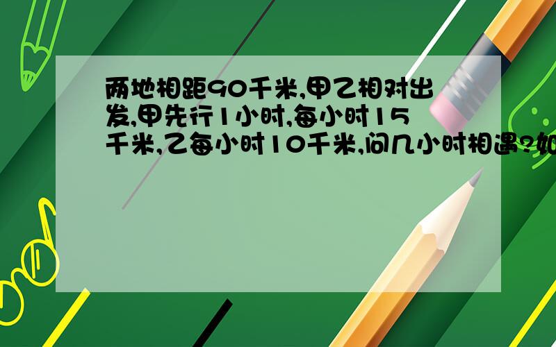 两地相距90千米,甲乙相对出发,甲先行1小时,每小时15千米,乙每小时10千米,问几小时相遇?如题!