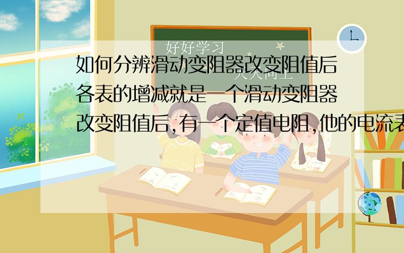 如何分辨滑动变阻器改变阻值后各表的增减就是一个滑动变阻器改变阻值后,有一个定值电阻,他的电流表、电压表（接在定值电阻上）,闭合开关,两表是变大还是变小?这一类问题该如何解决?