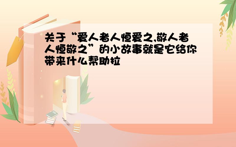 关于“爱人者人恒爱之,敬人者人恒敬之”的小故事就是它给你带来什么帮助拉