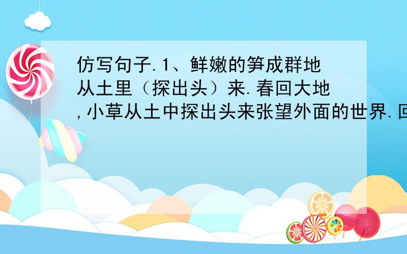 仿写句子.1、鲜嫩的笋成群地从土里（探出头）来.春回大地,小草从土中探出头来张望外面的世界.回答对吗?2、五彩缤纷的野花（像）织不完的锦缎（那么）绵延,（像）天边的霞光（那么）