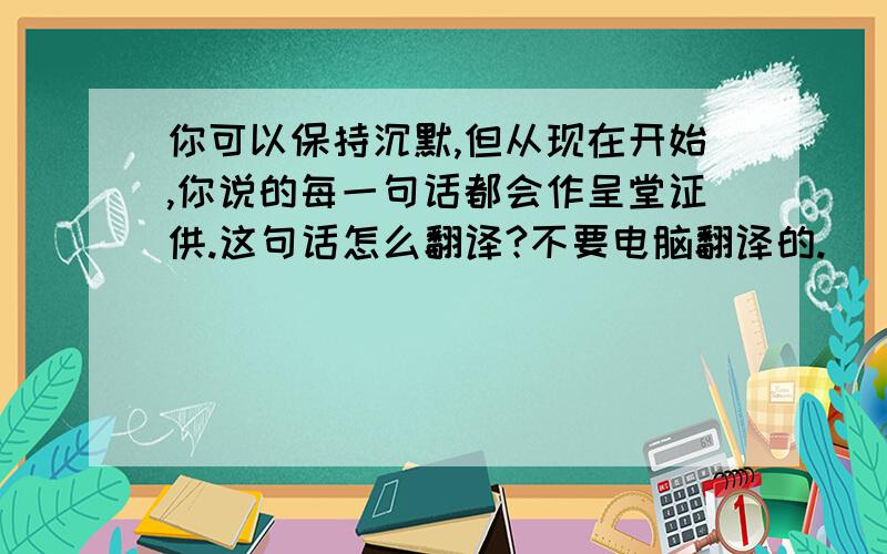 你可以保持沉默,但从现在开始,你说的每一句话都会作呈堂证供.这句话怎么翻译?不要电脑翻译的.