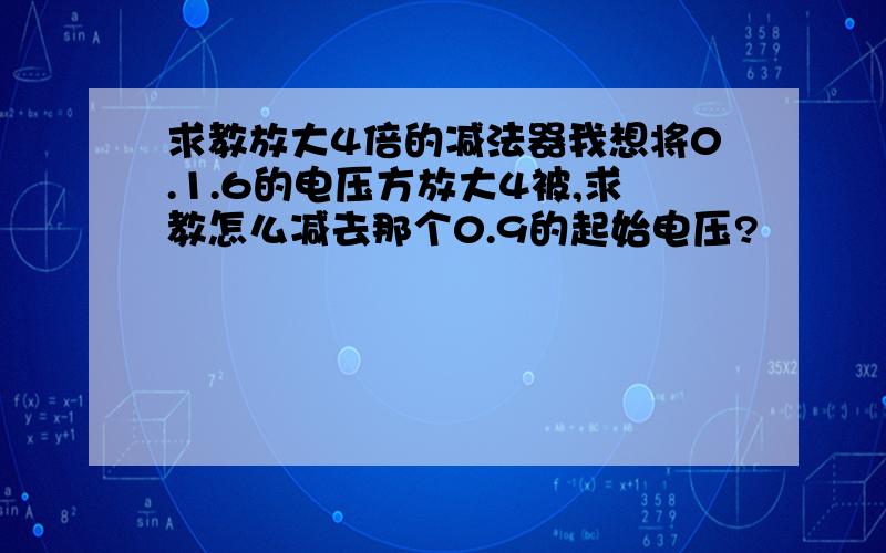 求教放大4倍的减法器我想将0.1.6的电压方放大4被,求教怎么减去那个0.9的起始电压?