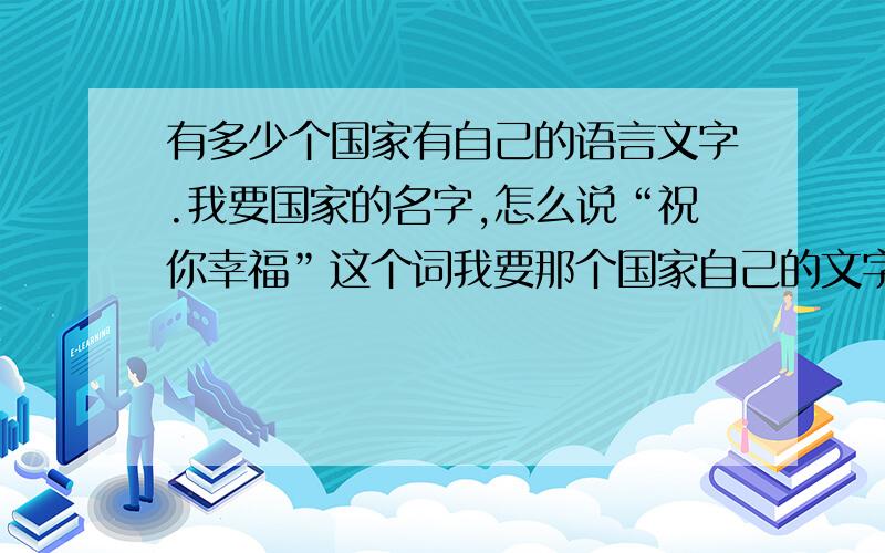 有多少个国家有自己的语言文字.我要国家的名字,怎么说“祝你幸福”这个词我要那个国家自己的文字,别拿拼音忽弄我看清楚问题,别把别人当傻子,那你就是最大的傻子