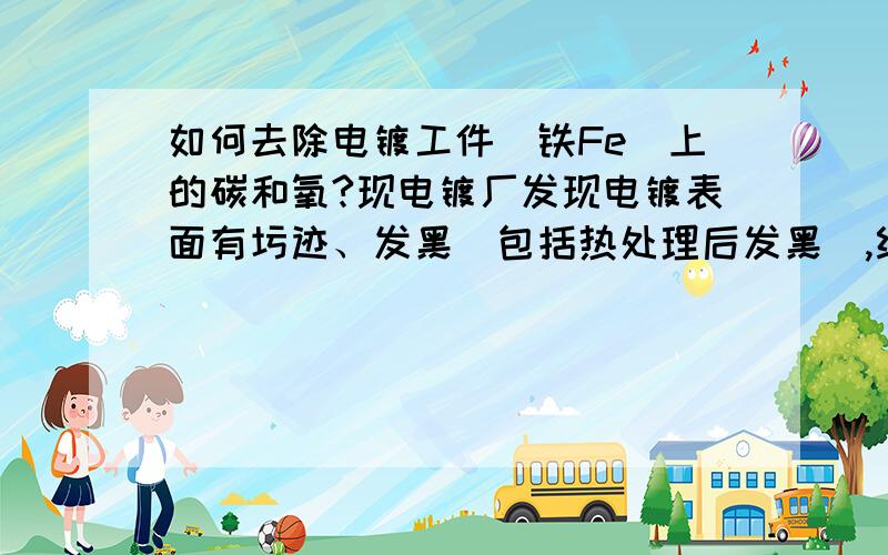 如何去除电镀工件（铁Fe）上的碳和氧?现电镀厂发现电镀表面有圬迹、发黑（包括热处理后发黑）,经过化学测试：发现工件表面含碳（C）、氧（O）,如何去除这些有机物和氧化物?从根本上