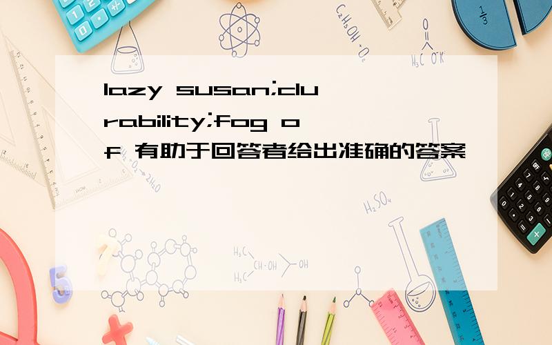 lazy susan;clurability;fog of 有助于回答者给出准确的答案