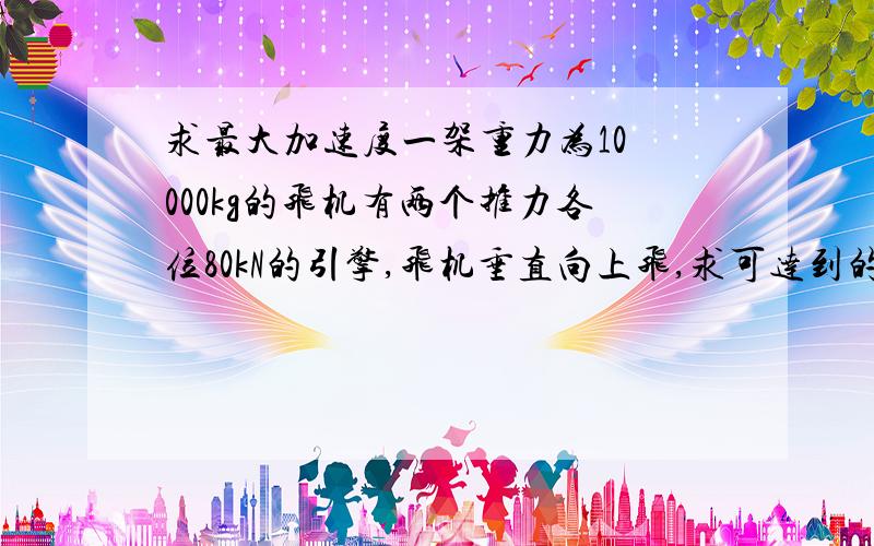 求最大加速度一架重力为10 000kg的飞机有两个推力各位80kN的引擎,飞机垂直向上飞,求可达到的最大加速度.答案为6m/s^2