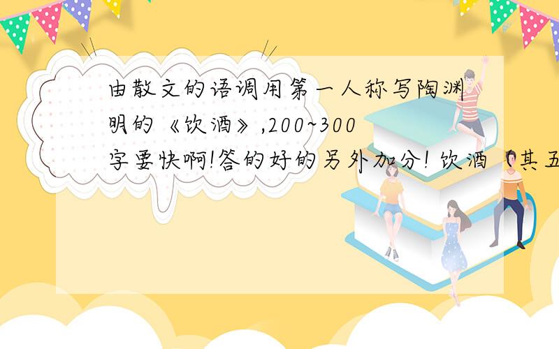 由散文的语调用第一人称写陶渊明的《饮酒》,200~300字要快啊!答的好的另外加分! 饮酒（其五）①  东晋 陶渊明   结庐②在人境③,而无车马喧.   问君何能尔④?心远地自偏.   采菊东篱下,悠然