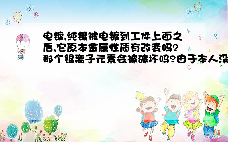 电镀,纯银被电镀到工件上面之后,它原本金属性质有改变吗?那个银离子元素会被破坏吗?由于本人没有专业设备,