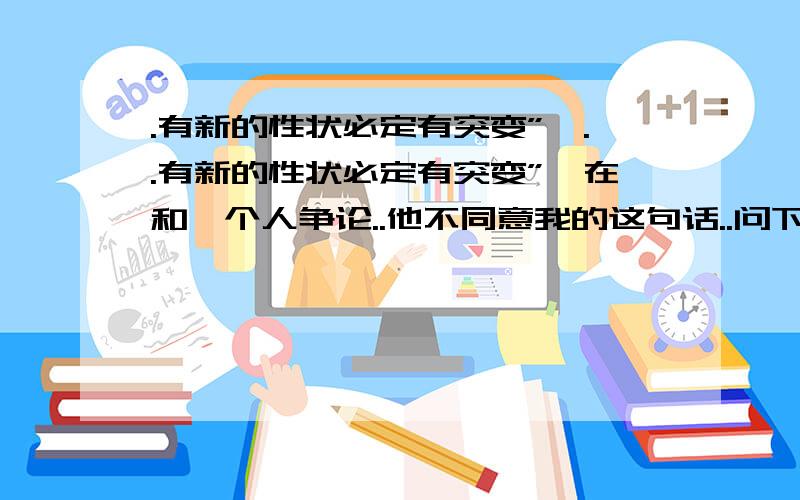 .有新的性状必定有突变”,..有新的性状必定有突变”,在和一个人争论..他不同意我的这句话..问下GGJJ这句话对吗?..在下愚见了.抛开环境因素 .....呵呵..1L的观点和内个人的观点一样..不过我