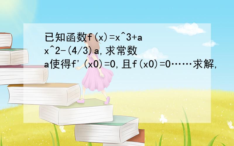 已知函数f(x)=x^3+ax^2-(4/3)a,求常数a使得f'(x0)=0,且f(x0)=0……求解,