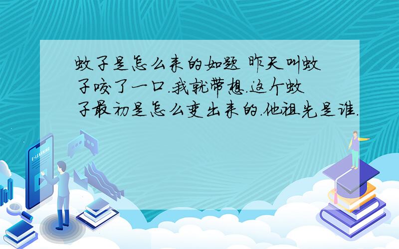 蚊子是怎么来的如题 昨天叫蚊子咬了一口.我就带想.这个蚊子最初是怎么变出来的.他祖先是谁.