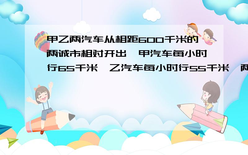 甲乙两汽车从相距600千米的两诚市相对开出,甲汽车每小时行65千米,乙汽车每小时行55千米,两车开出几小时后.相遇?(用方程解)