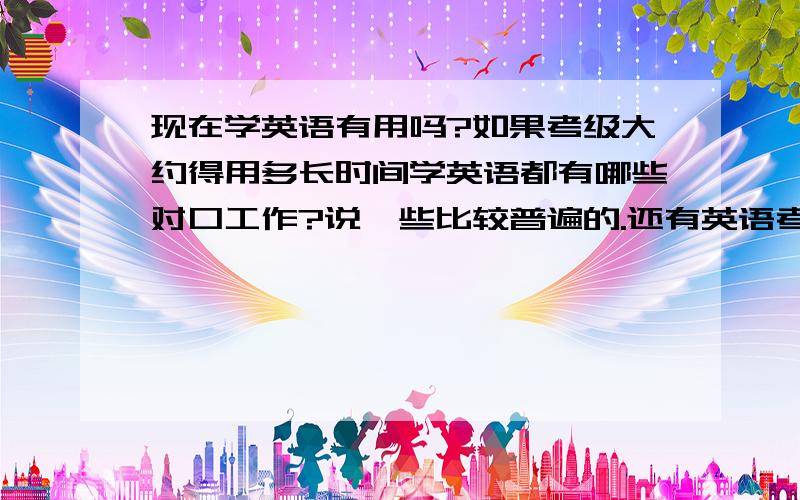 现在学英语有用吗?如果考级大约得用多长时间学英语都有哪些对口工作?说一些比较普遍的.还有英语考级每考一级大约要多长时间?考级还要分考什么吗？可以举个例子吗