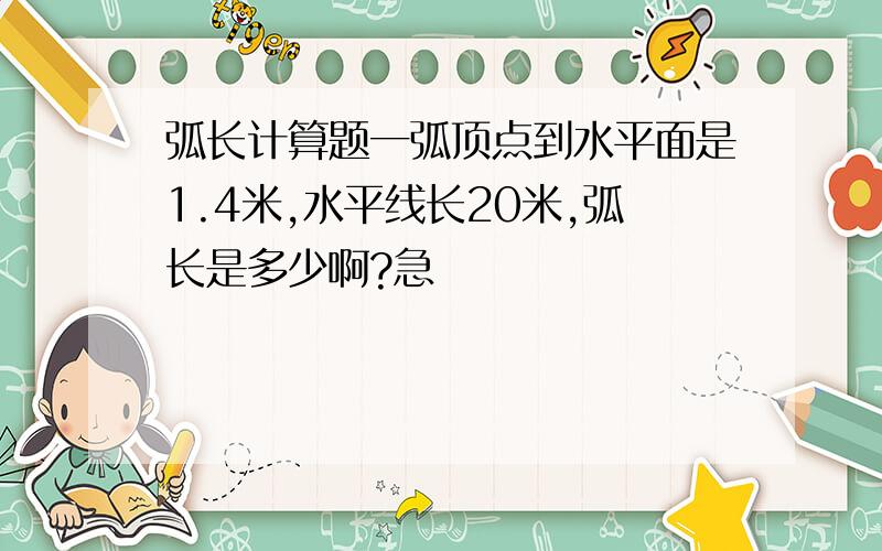 弧长计算题一弧顶点到水平面是1.4米,水平线长20米,弧长是多少啊?急