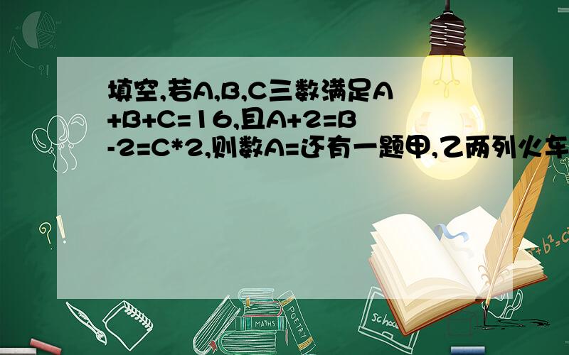 填空,若A,B,C三数满足A+B+C=16,且A+2=B-2=C*2,则数A=还有一题甲,乙两列火车同时从两地相对开出,经过5小时相遇,相遇后辆车又按原来的速度和方向行驶,又经过4小时甲车到达目的地,已知甲车每小时