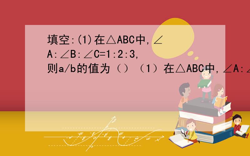 填空:(1)在△ABC中,∠A:∠B:∠C=1:2:3,则a/b的值为（）（1）在△ABC中,∠A:∠B:∠C=1:2:3,则a/b的值为（）（2）在△ABC中,∠C=90°,若BC=4,sinA=2/3,则AC的长为（）（3）在△ABC中,∠C=90°,若∠A=30°,则a：b：c=