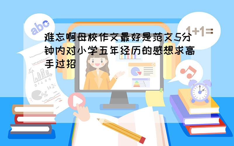 难忘啊母校作文最好是范文5分钟内对小学五年经历的感想求高手过招