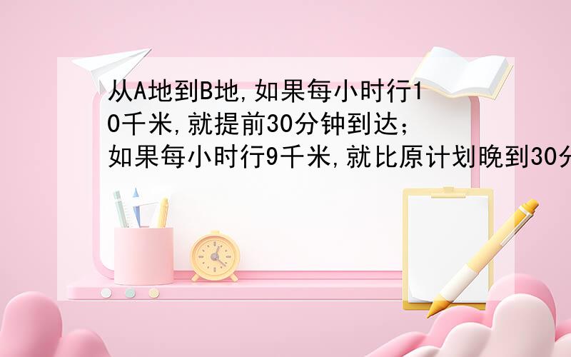 从A地到B地,如果每小时行10千米,就提前30分钟到达；如果每小时行9千米,就比原计划晚到30分钟,求AB两地相距多少千米?原计划几小时到达?