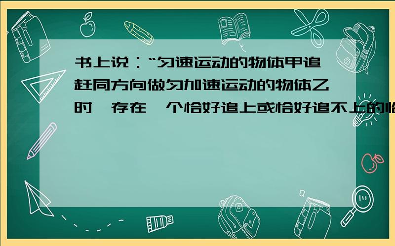 书上说：“匀速运动的物体甲追赶同方向做匀加速运动的物体乙时,存在一个恰好追上或恰好追不上的临界条件是两物体速度相等.假定追赶过程中,两者能处在同一位置,比较此时速度大小,若V