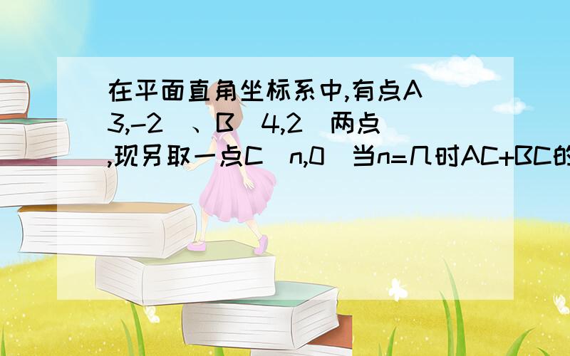 在平面直角坐标系中,有点A(3,-2)、B(4,2)两点,现另取一点C(n,0)当n=几时AC+BC的值最小?