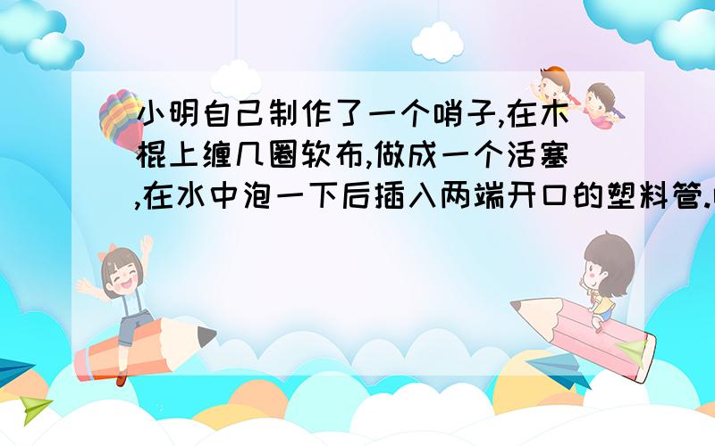 小明自己制作了一个哨子,在木棍上缠几圈软布,做成一个活塞,在水中泡一下后插入两端开口的塑料管.吹管的上端,可以发出悦耳的哨声,这哨声是由馆内空气柱（）产生的?上下拉活塞,通过改