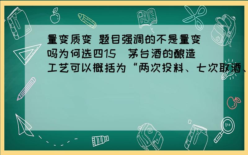 量变质变 题目强调的不是量变吗为何选四15．茅台酒的酿造工艺可以概括为“两次投料、七次取酒、八次发酵、九次蒸馏”,茅台酒的生产周期始于每年的重阳,止于第二年重阳,经历了春夏秋