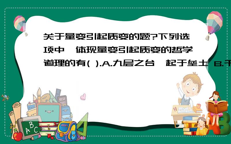 关于量变引起质变的题?下列选项中,体现量变引起质变的哲学道理的有( ).A.九层之台,起于垒土 B.千里之行,始于足下 C.千里之堤,溃于蚁穴 D.物极必反,相反相成 ABC ,我觉得是不是不选B,选D才对