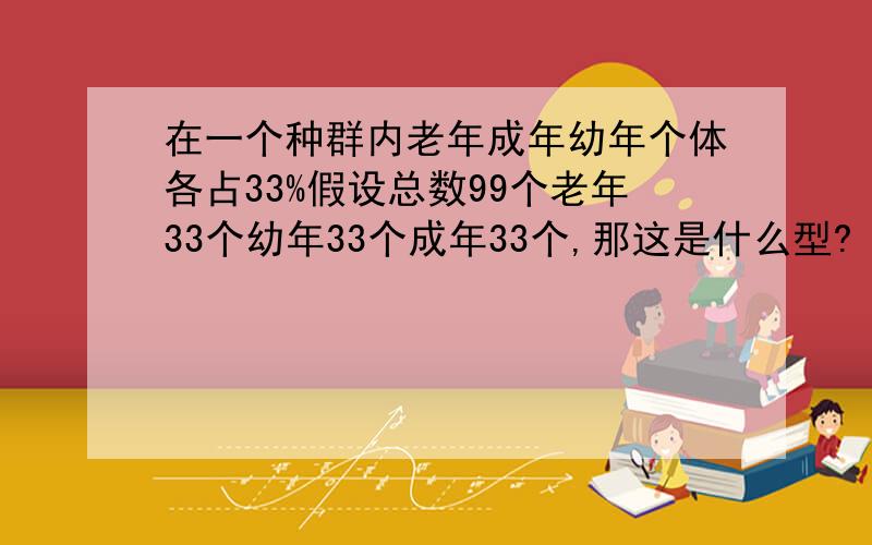 在一个种群内老年成年幼年个体各占33%假设总数99个老年33个幼年33个成年33个,那这是什么型?