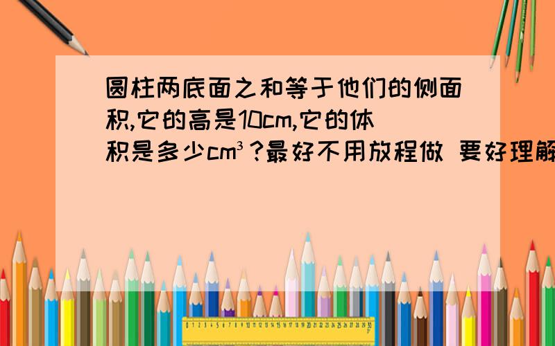 圆柱两底面之和等于他们的侧面积,它的高是10cm,它的体积是多少cm³?最好不用放程做 要好理解的算术法.