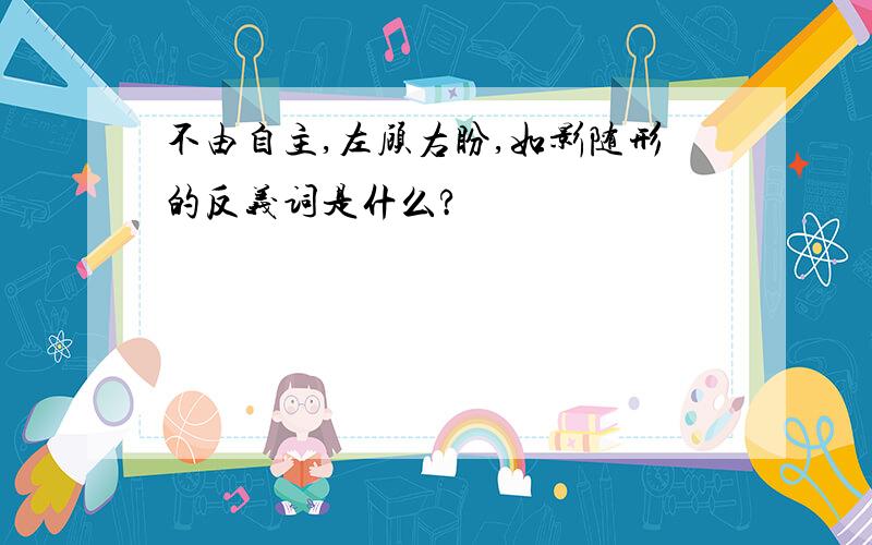 不由自主,左顾右盼,如影随形的反义词是什么?