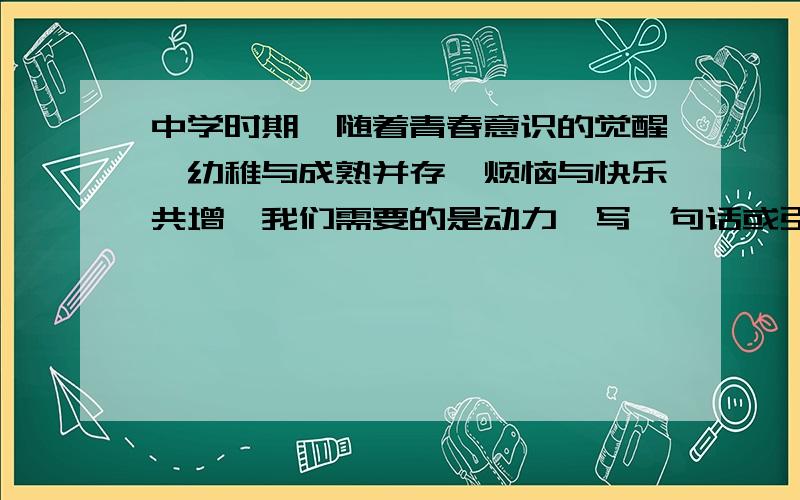 中学时期,随着青春意识的觉醒,幼稚与成熟并存,烦恼与快乐共增,我们需要的是动力,写一句话或引用一句名言来鼓励自己吧.