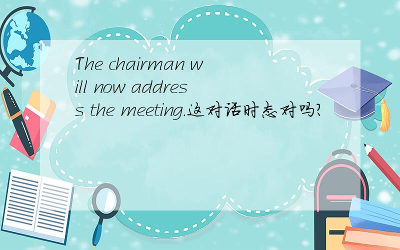 The chairman will now address the meeting.这对话时态对吗?