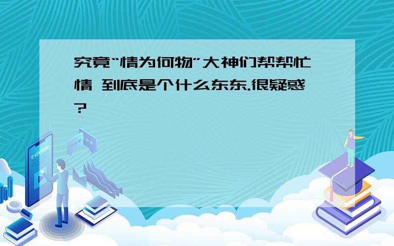 究竟“情为何物”大神们帮帮忙情 到底是个什么东东.很疑惑?