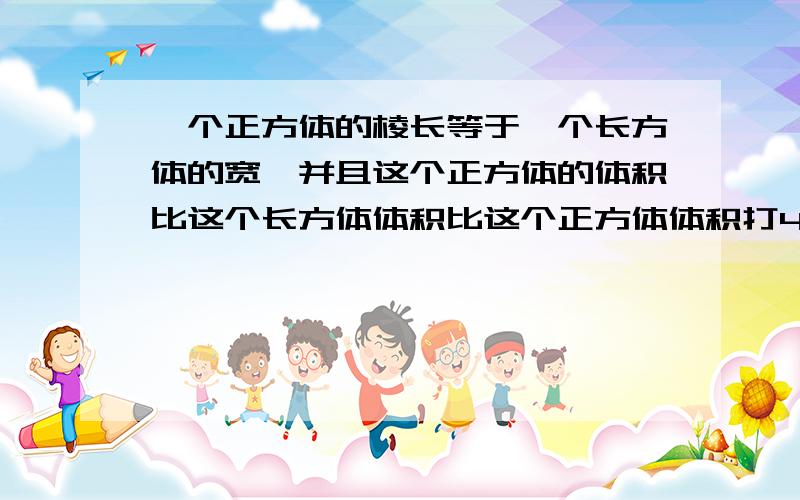 一个正方体的棱长等于一个长方体的宽,并且这个正方体的体积比这个长方体体积比这个正方体体积打4cm³已知这个长方体的长比宽多11cm,宽比高多1cm,求这个长方体的长宽高