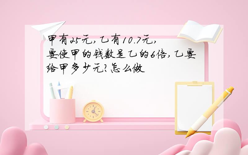 甲有25元,乙有10.7元,要使甲的钱数是乙的6倍,乙要给甲多少元?怎么做