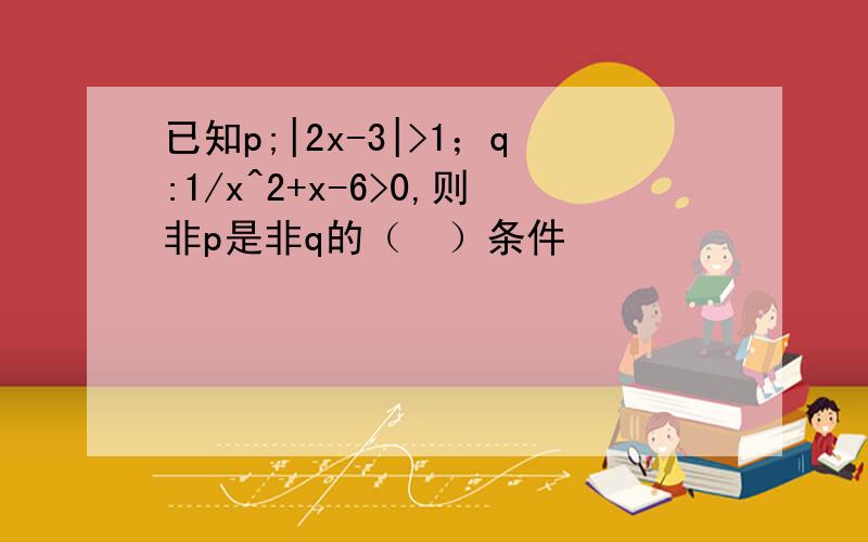 已知p;|2x-3|>1；q:1/x^2+x-6>0,则非p是非q的（  ）条件