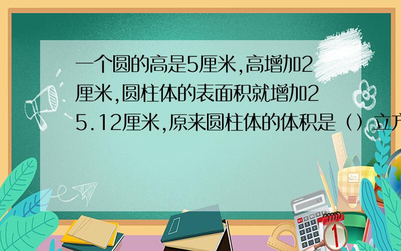 一个圆的高是5厘米,高增加2厘米,圆柱体的表面积就增加25.12厘米,原来圆柱体的体积是（）立方厘米.